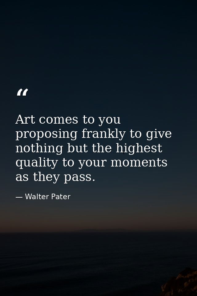 Art comes to you proposing frankly to give nothing but the highest quality to your moments as they pass. — Walter Pater