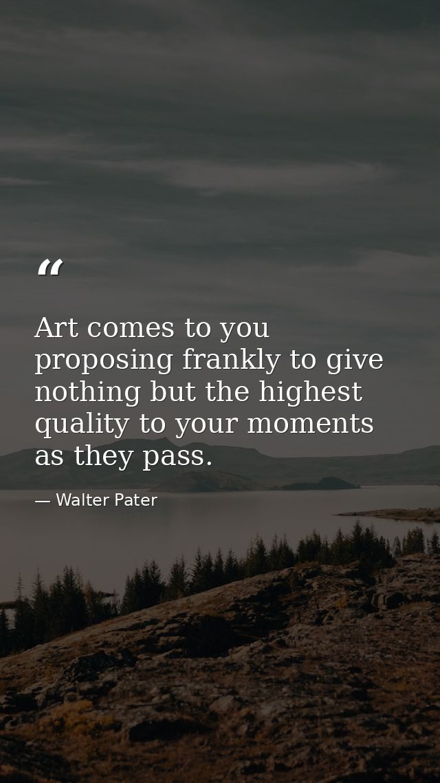 Art comes to you proposing frankly to give nothing but the highest quality to your moments as they pass. — Walter Pater