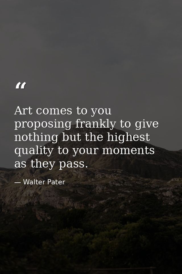 Art comes to you proposing frankly to give nothing but the highest quality to your moments as they pass. — Walter Pater