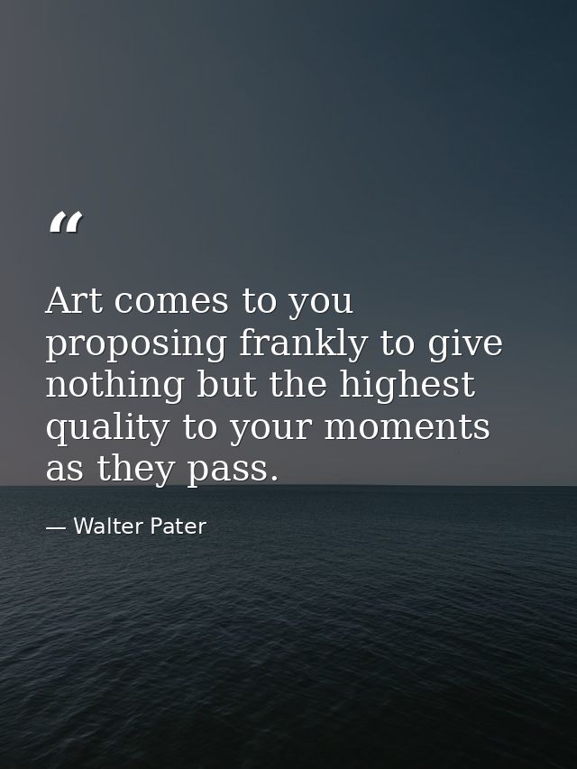 Art comes to you proposing frankly to give nothing but the highest quality to your moments as they pass. — Walter Pater