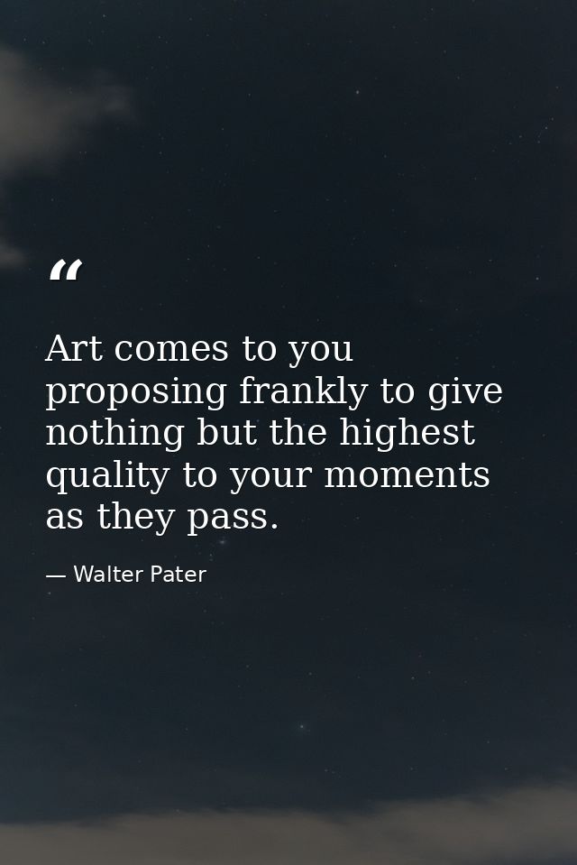 Art comes to you proposing frankly to give nothing but the highest quality to your moments as they pass. — Walter Pater