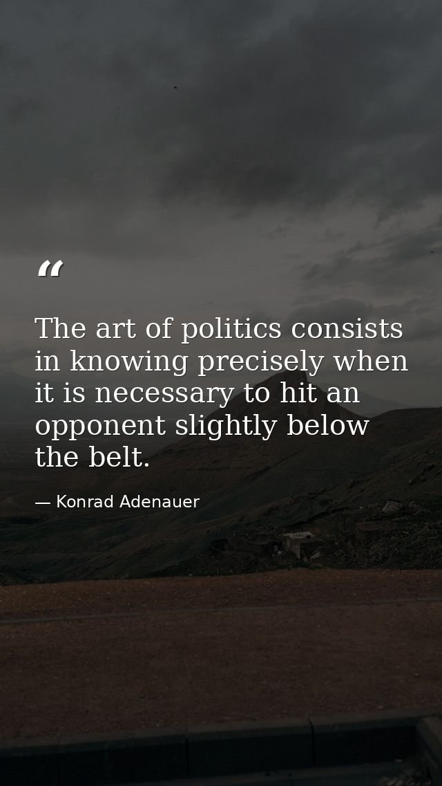 The art of politics consists in knowing precisely when it is necessary to hit an opponent slightly below the belt. — Konrad Adenauer