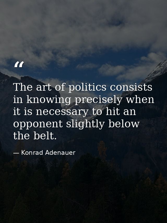 The art of politics consists in knowing precisely when it is necessary to hit an opponent slightly below the belt. — Konrad Adenauer