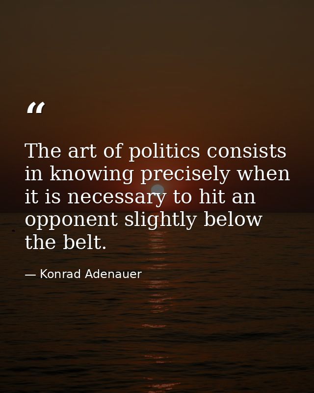 The art of politics consists in knowing precisely when it is necessary to hit an opponent slightly below the belt. — Konrad Adenauer