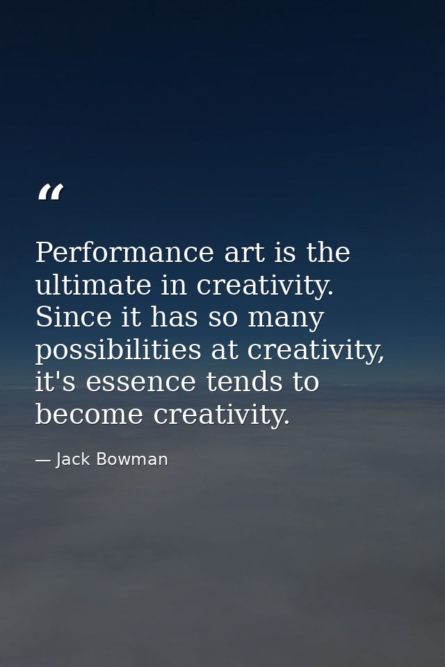 Performance art is the ultimate in creativity. Since it has so many possibilities at creativity, it's essence tends to b — Jack Bowman