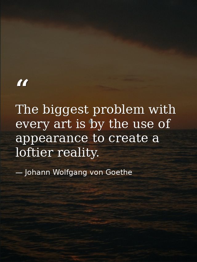 The biggest problem with every art is by the use of appearance to create a loftier reality. — Johann Wolfgang von Goethe