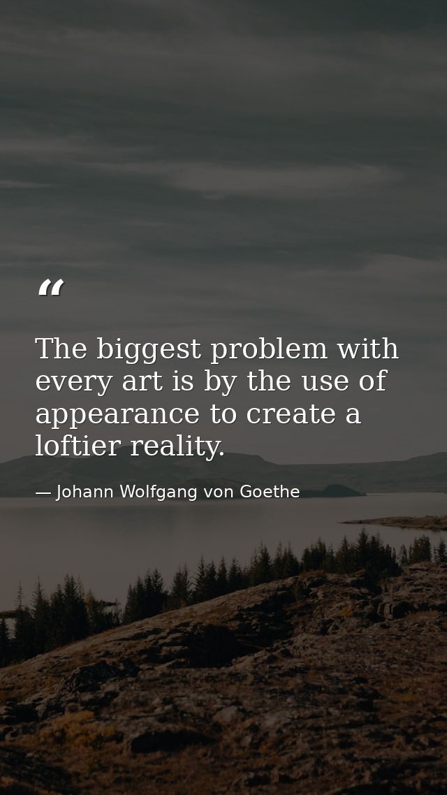 The biggest problem with every art is by the use of appearance to create a loftier reality. — Johann Wolfgang von Goethe