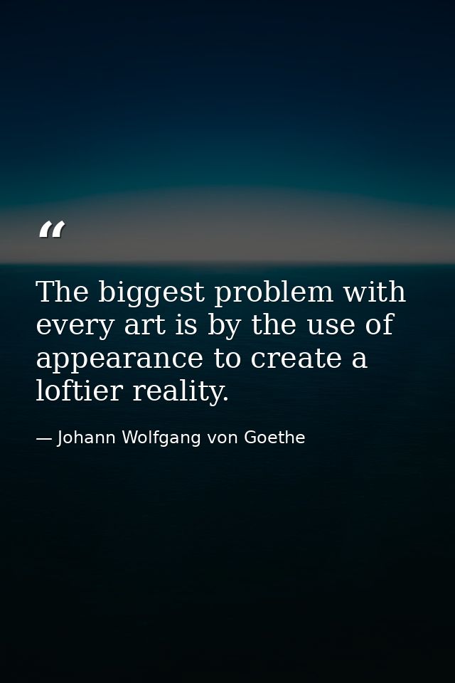 The biggest problem with every art is by the use of appearance to create a loftier reality. — Johann Wolfgang von Goethe