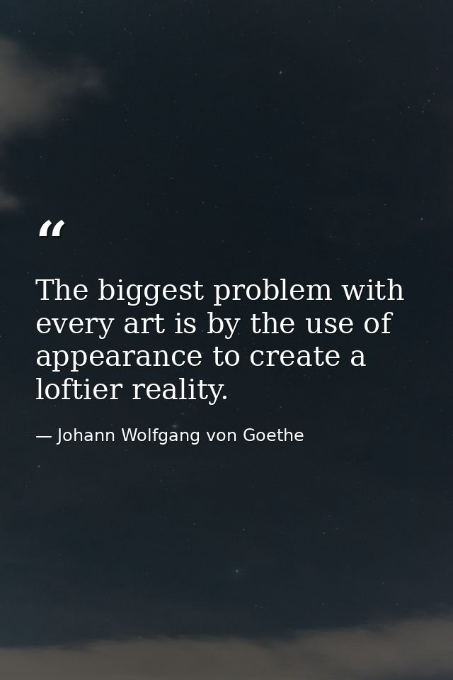 The biggest problem with every art is by the use of appearance to create a loftier reality. — Johann Wolfgang von Goethe