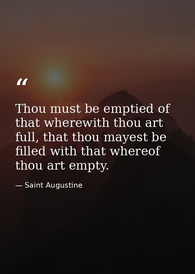 Thou must be emptied of that wherewith thou art full, that thou mayest be filled with that whereof thou art empty. — Saint Augustine
