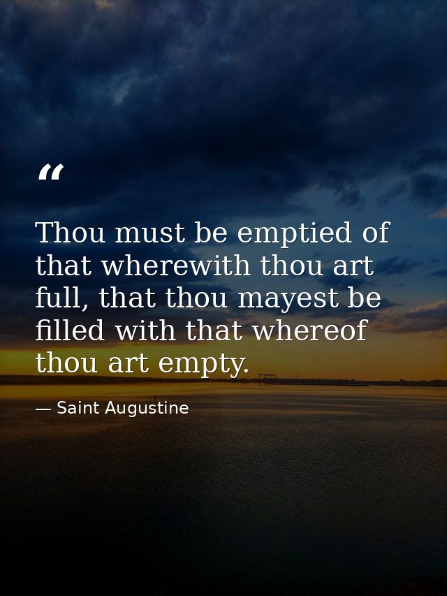 Thou must be emptied of that wherewith thou art full, that thou mayest be filled with that whereof thou art empty. — Saint Augustine