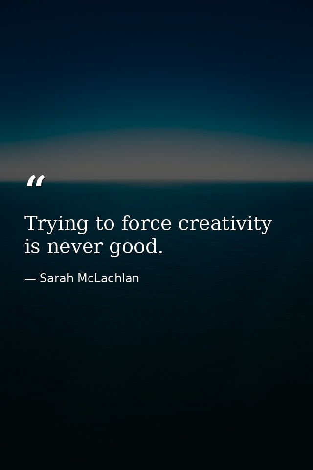 Trying to force creativity is never good. — Sarah McLachlan