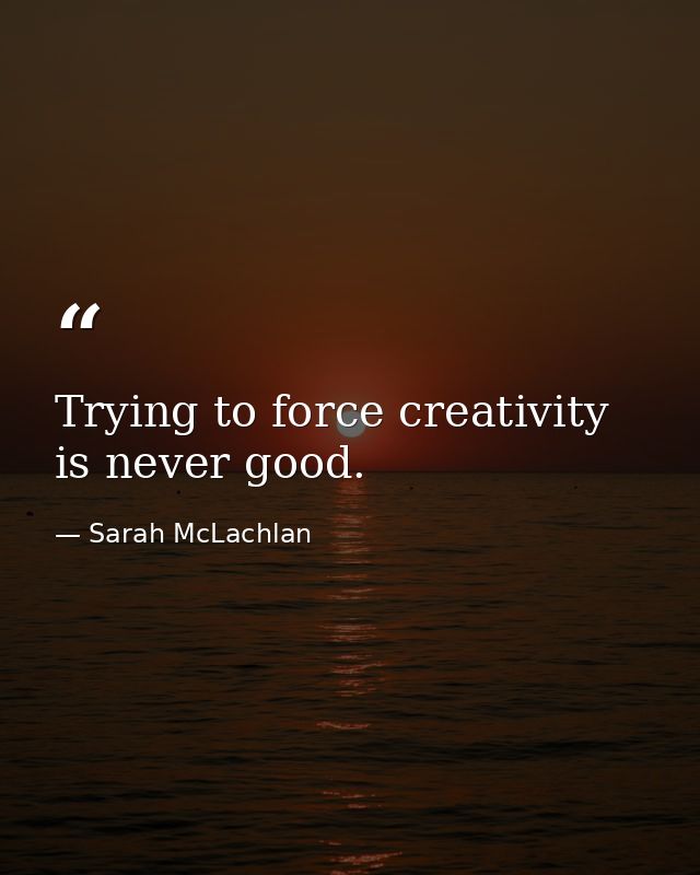 Trying to force creativity is never good. — Sarah McLachlan