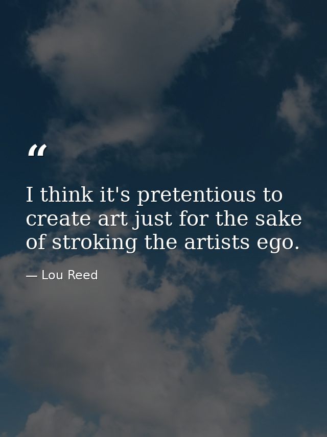 I think it's pretentious to create art just for the sake of stroking the artists ego. — Lou Reed
