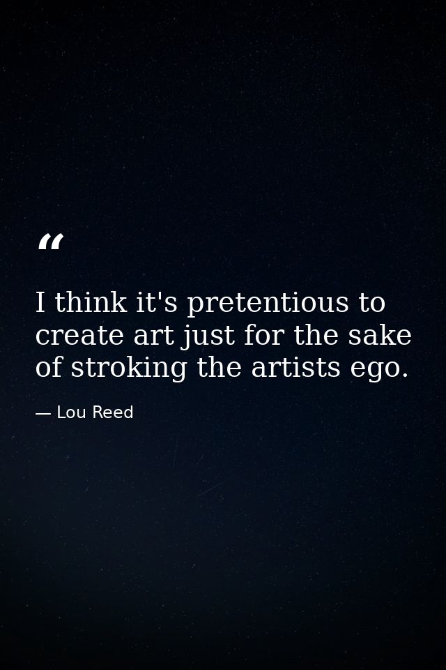 I think it's pretentious to create art just for the sake of stroking the artists ego. — Lou Reed