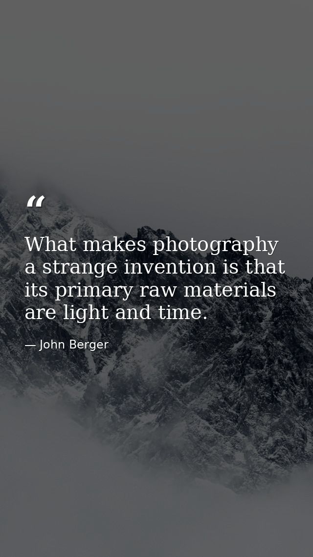 What makes photography a strange invention is that its primary raw materials are light and time. — John Berger