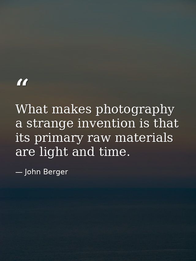 What makes photography a strange invention is that its primary raw materials are light and time. — John Berger