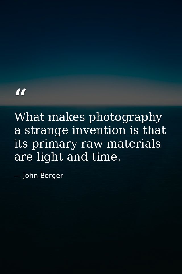 What makes photography a strange invention is that its primary raw materials are light and time. — John Berger