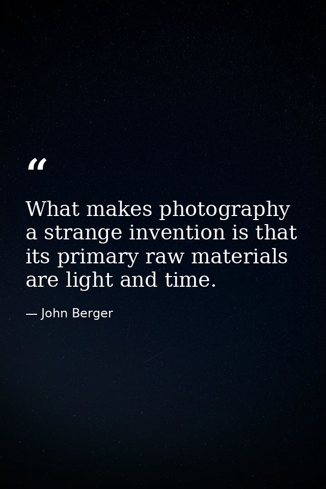 What makes photography a strange invention is that its primary raw materials are light and time. — John Berger