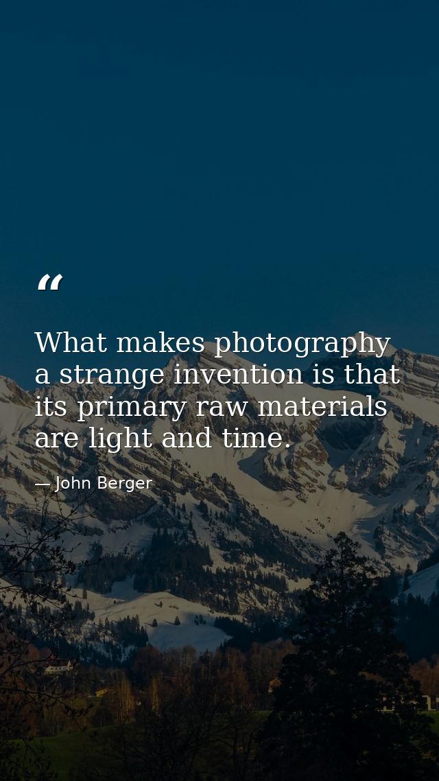What makes photography a strange invention is that its primary raw materials are light and time. — John Berger