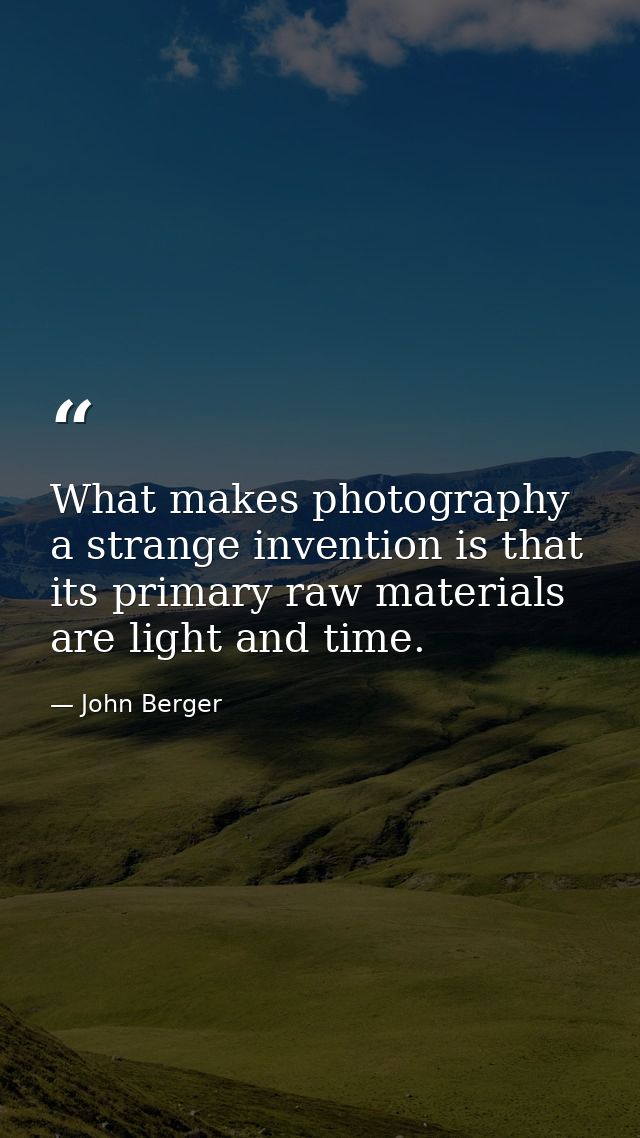 What makes photography a strange invention is that its primary raw materials are light and time. — John Berger