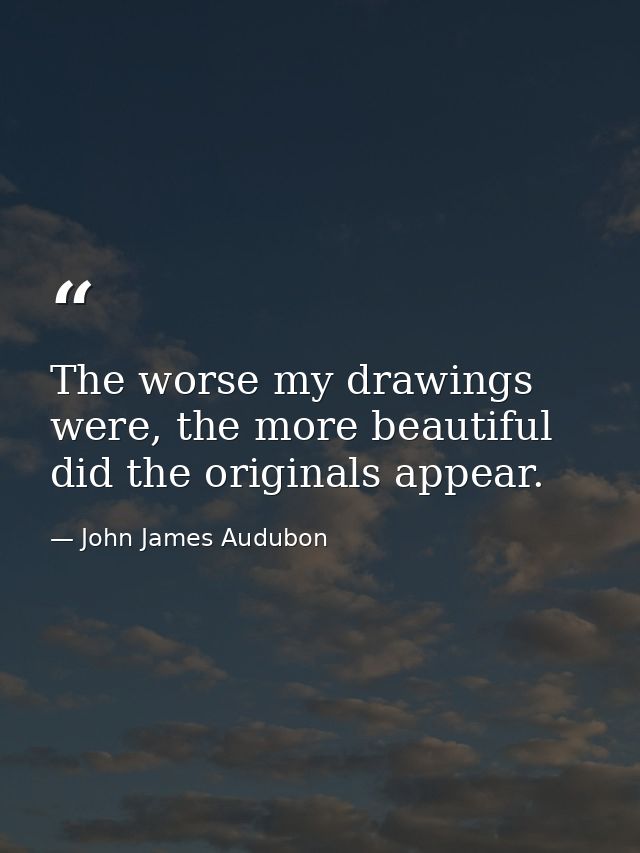 The worse my drawings were, the more beautiful did the originals appear. — John James Audubon