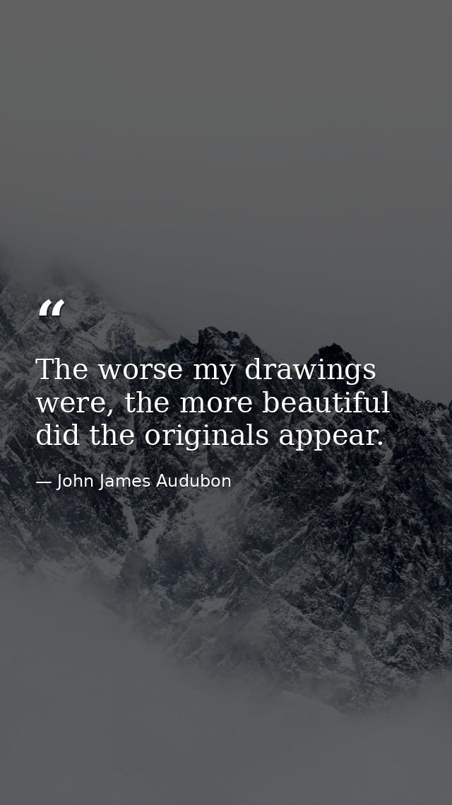 The worse my drawings were, the more beautiful did the originals appear. — John James Audubon