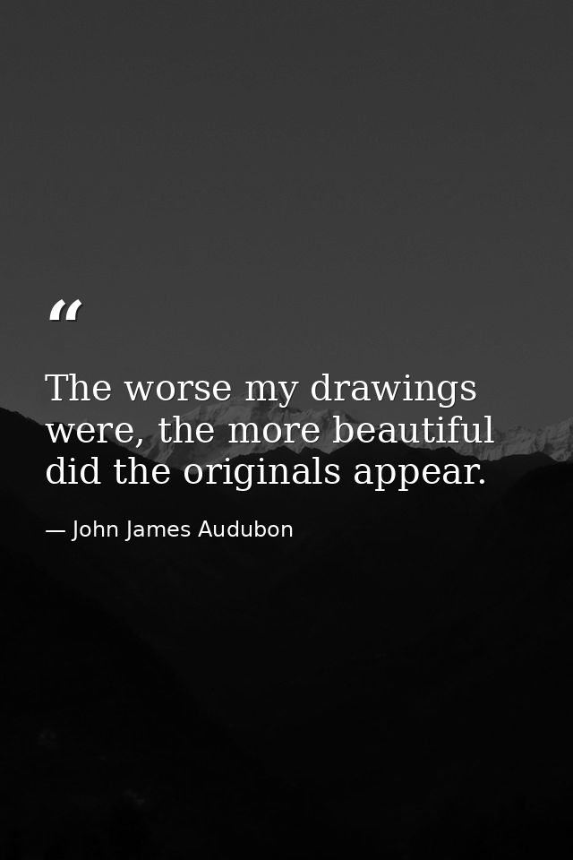 The worse my drawings were, the more beautiful did the originals appear. — John James Audubon