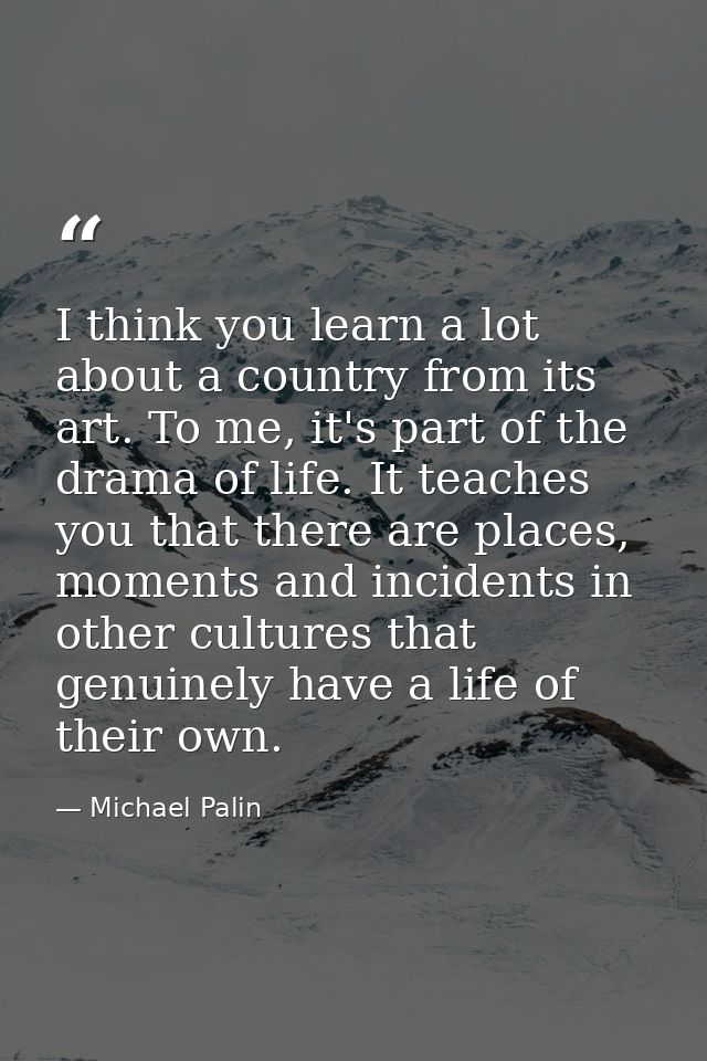 I think you learn a lot about a country from its art. To me, it's part of the drama of life. It teaches you that there a — Michael Palin