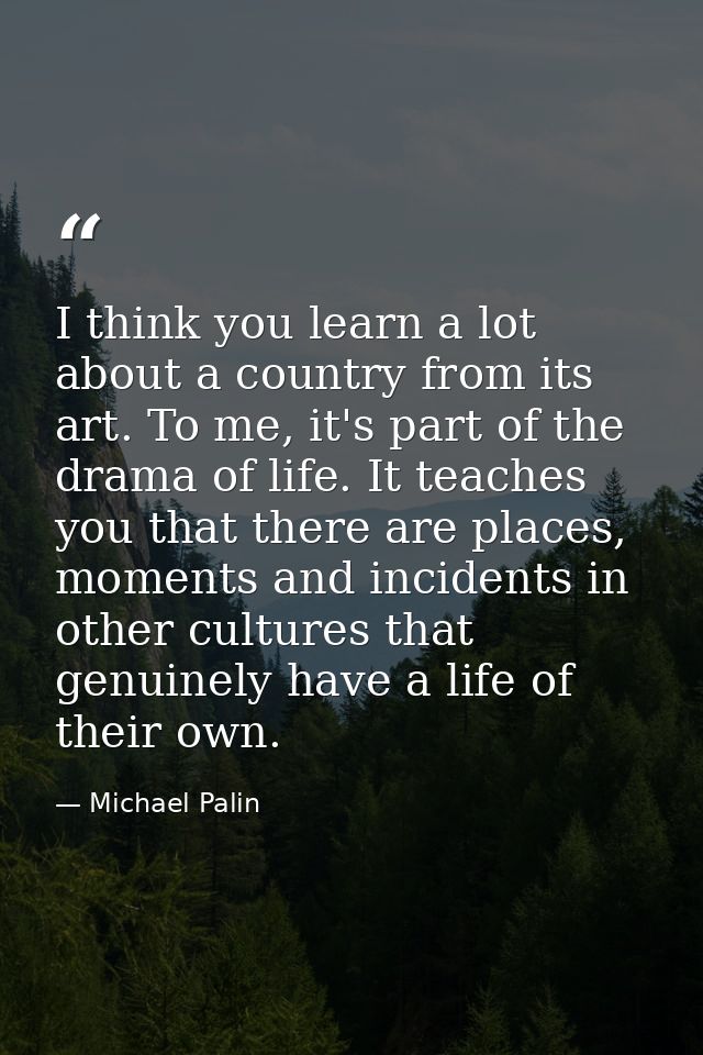 I think you learn a lot about a country from its art. To me, it's part of the drama of life. It teaches you that there a — Michael Palin