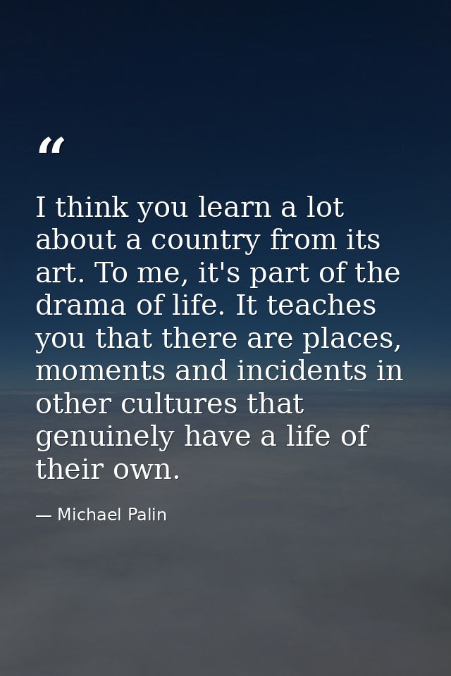 I think you learn a lot about a country from its art. To me, it's part of the drama of life. It teaches you that there a — Michael Palin