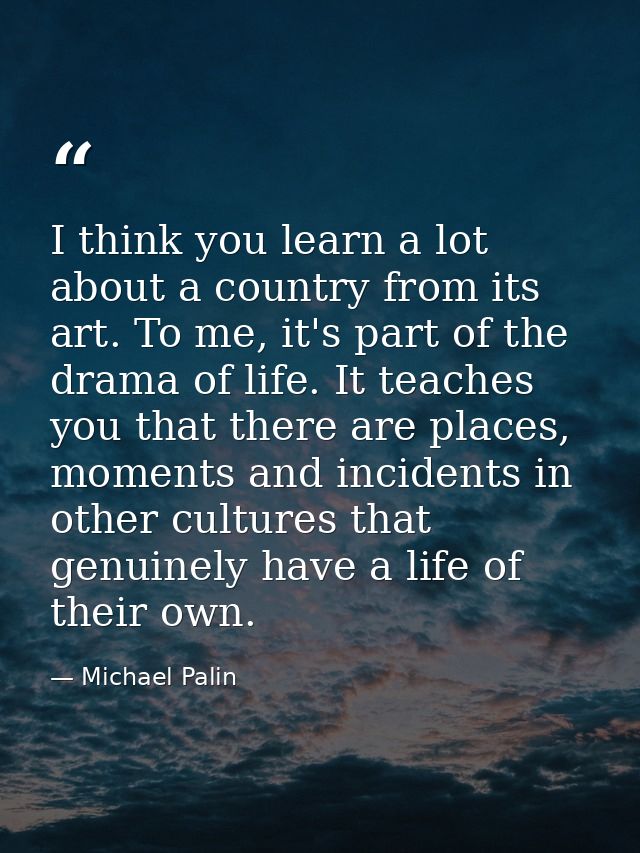 I think you learn a lot about a country from its art. To me, it's part of the drama of life. It teaches you that there a — Michael Palin