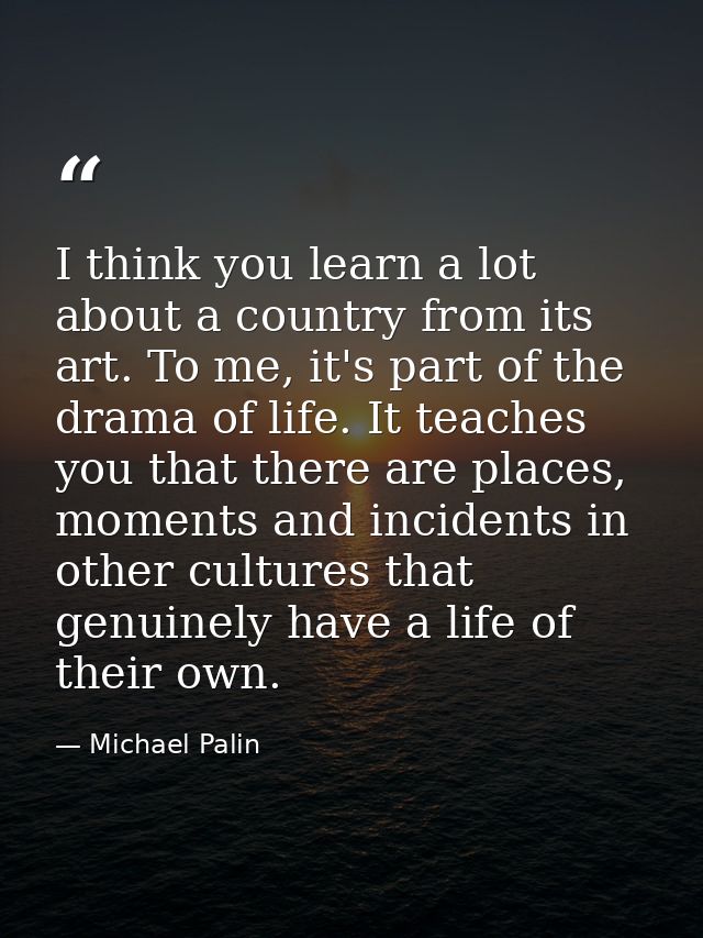 I think you learn a lot about a country from its art. To me, it's part of the drama of life. It teaches you that there a — Michael Palin