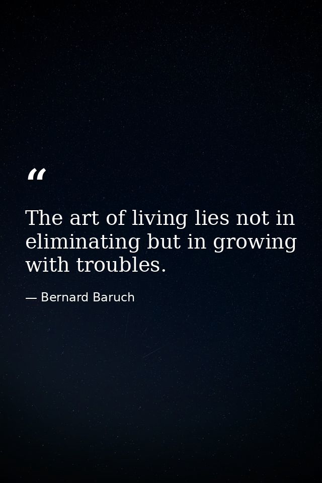 The art of living lies not in eliminating but in growing with troubles. — Bernard Baruch