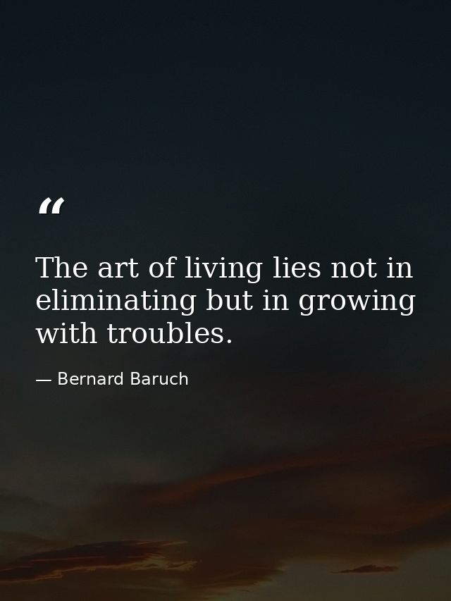 The art of living lies not in eliminating but in growing with troubles. — Bernard Baruch