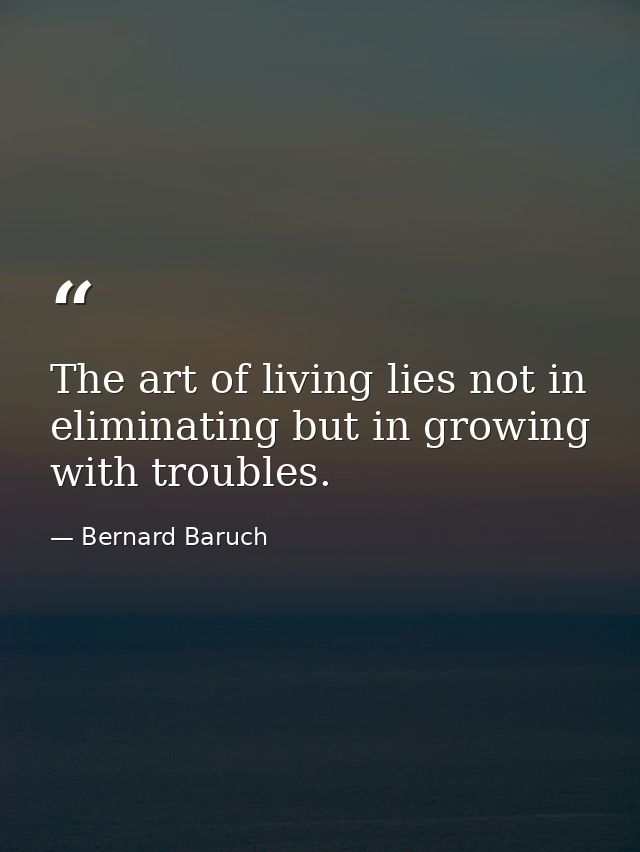 The art of living lies not in eliminating but in growing with troubles. — Bernard Baruch