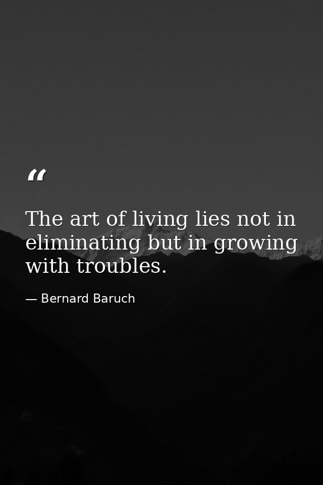 The art of living lies not in eliminating but in growing with troubles. — Bernard Baruch