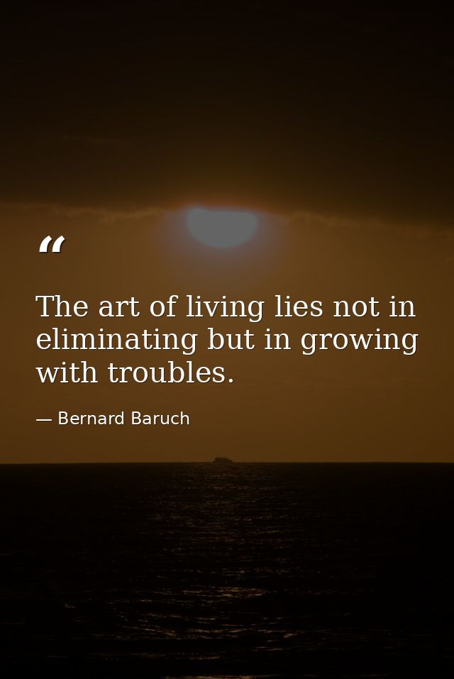 The art of living lies not in eliminating but in growing with troubles. — Bernard Baruch