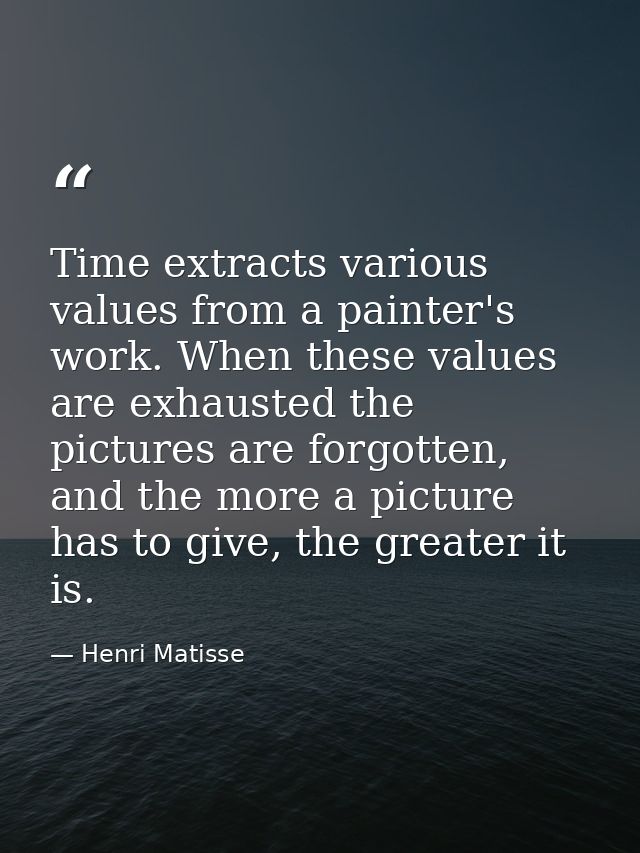 Time extracts various values from a painter's work. When these values are exhausted the pictures are forgotten, and the  — Henri Matisse
