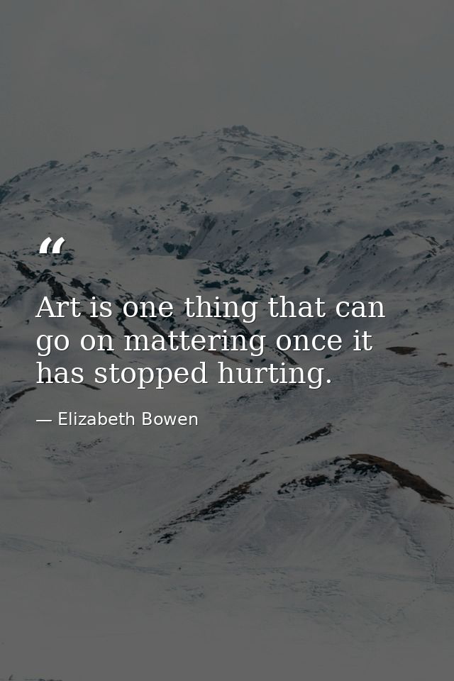Art is one thing that can go on mattering once it has stopped hurting. — Elizabeth Bowen