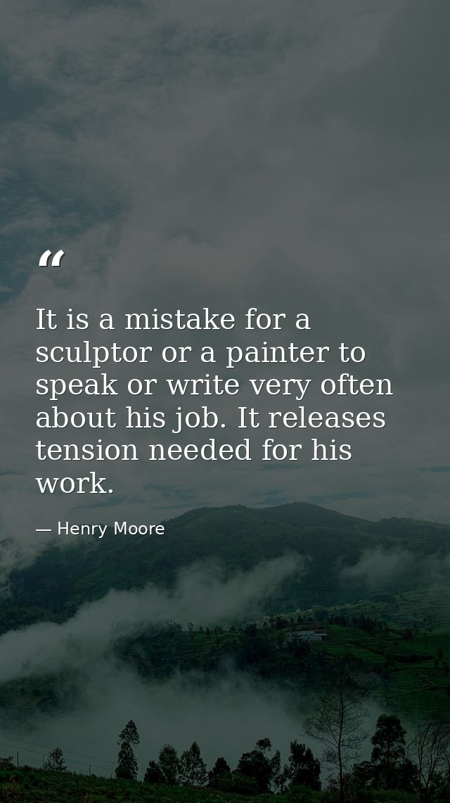 It is a mistake for a sculptor or a painter to speak or write very often about his job. It releases tension needed for h — Henry Moore