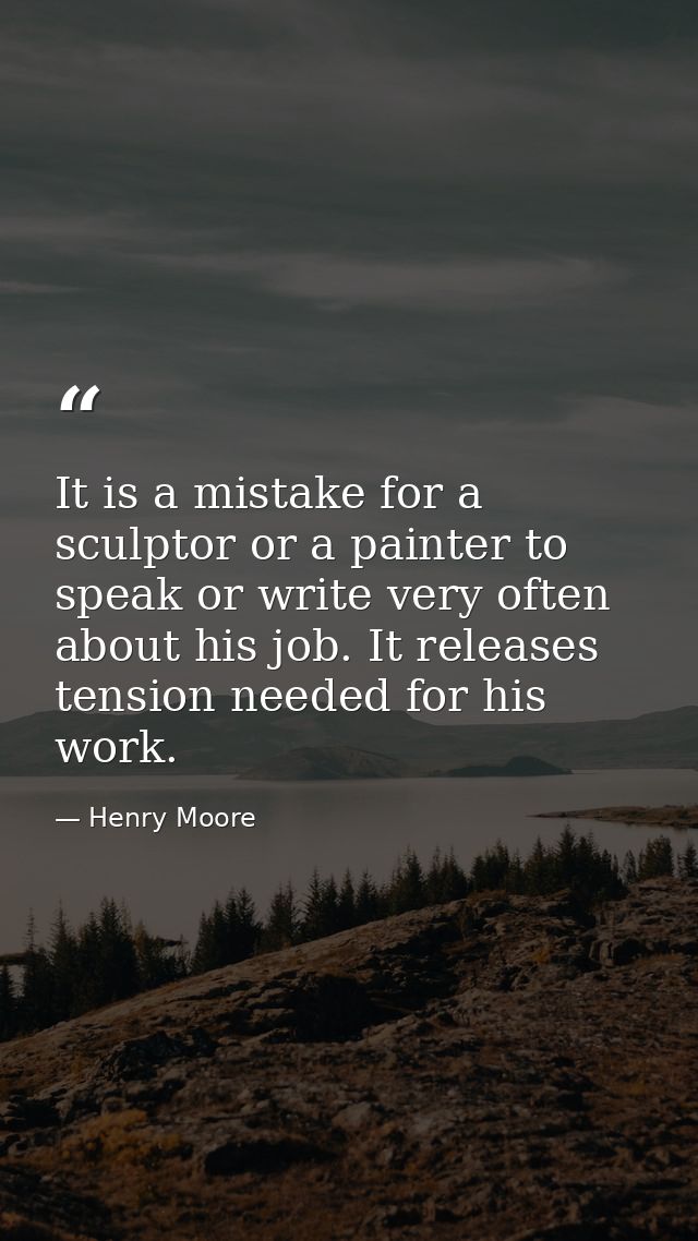 It is a mistake for a sculptor or a painter to speak or write very often about his job. It releases tension needed for h — Henry Moore
