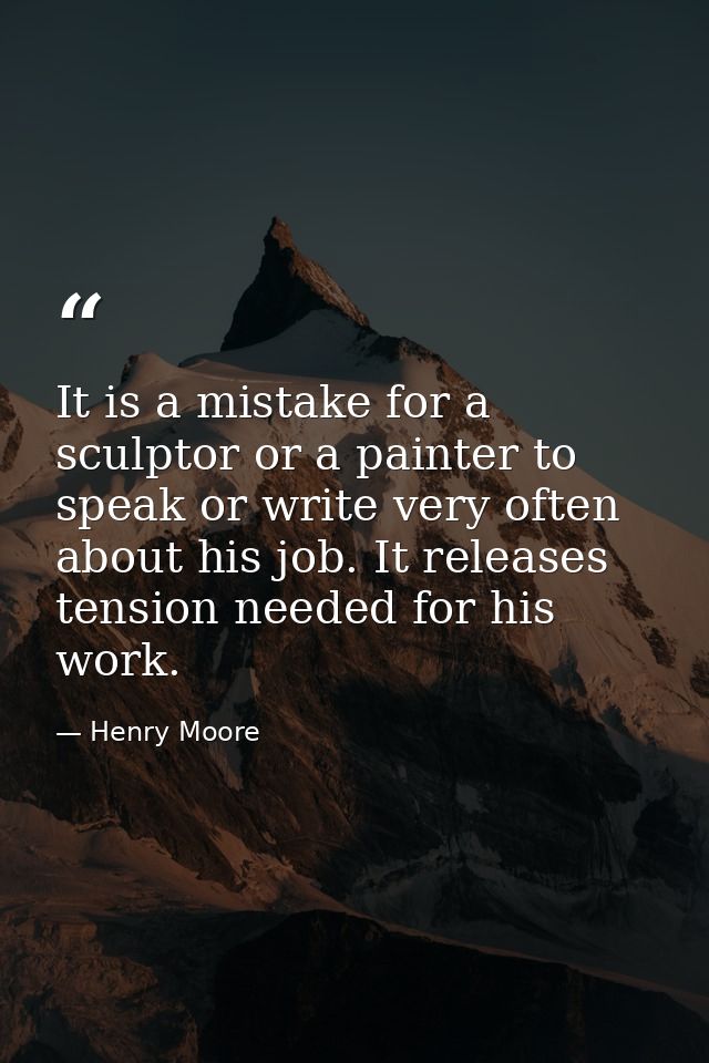 It is a mistake for a sculptor or a painter to speak or write very often about his job. It releases tension needed for h — Henry Moore