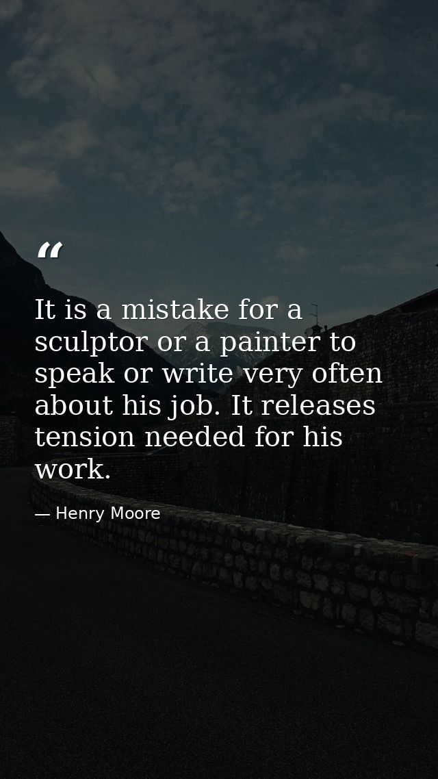 It is a mistake for a sculptor or a painter to speak or write very often about his job. It releases tension needed for h — Henry Moore