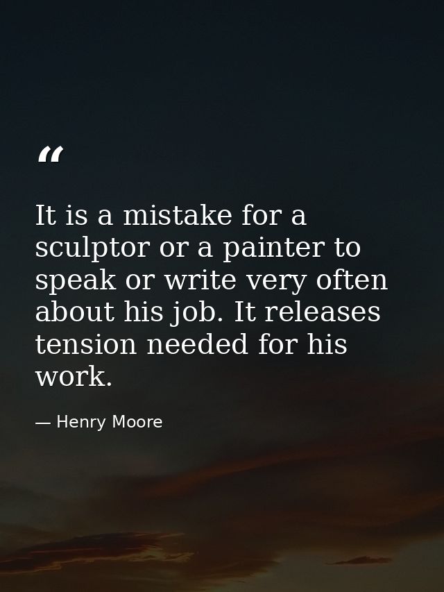 It is a mistake for a sculptor or a painter to speak or write very often about his job. It releases tension needed for h — Henry Moore