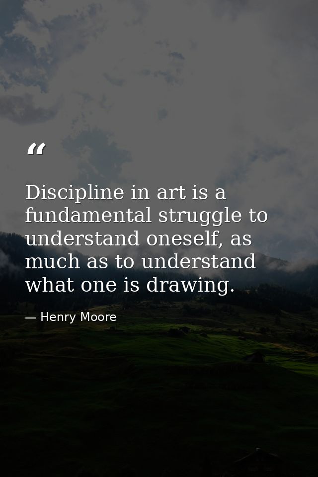 Discipline in art is a fundamental struggle to understand oneself, as much as to understand what one is drawing. — Henry Moore