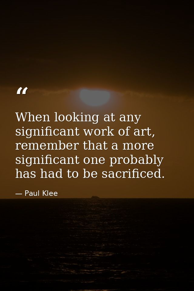 When looking at any significant work of art, remember that a more significant one probably has had to be sacrificed. — Paul Klee