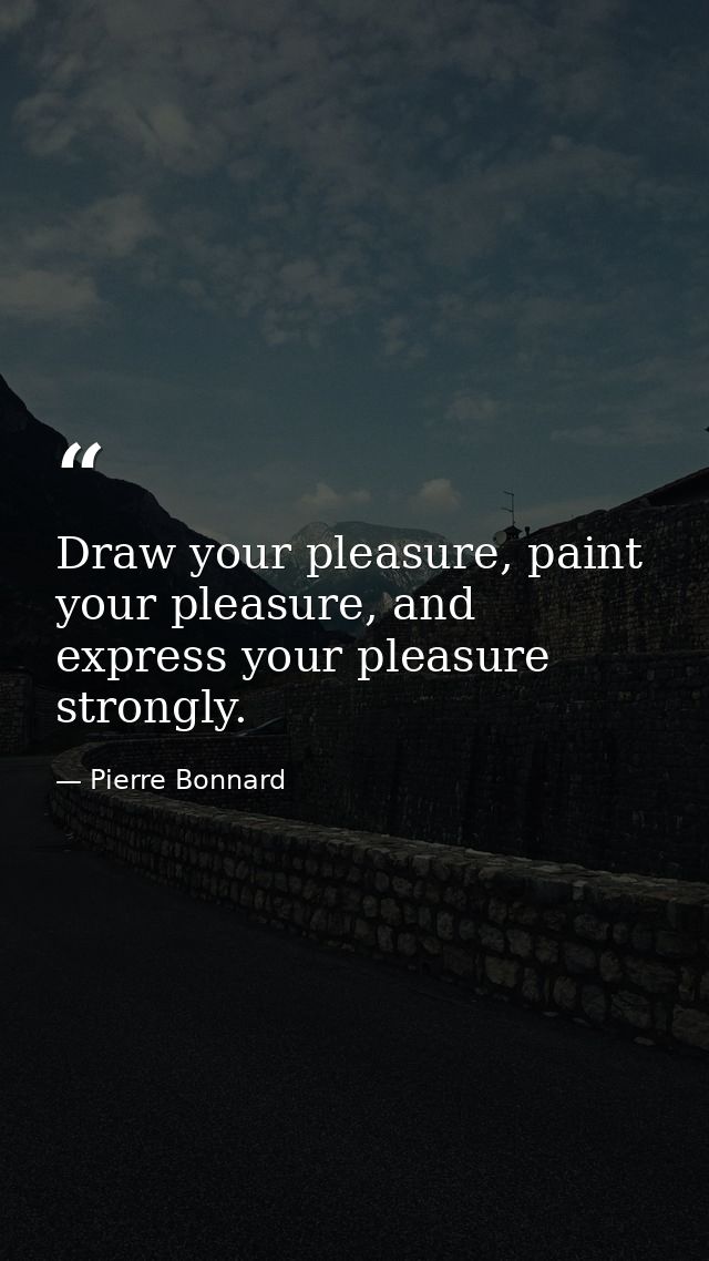 Draw your pleasure, paint your pleasure, and express your pleasure strongly. — Pierre Bonnard
