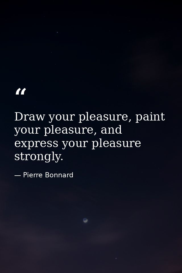 Draw your pleasure, paint your pleasure, and express your pleasure strongly. — Pierre Bonnard