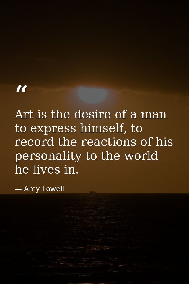 Art is the desire of a man to express himself, to record the reactions of his personality to the world he lives in. — Amy Lowell